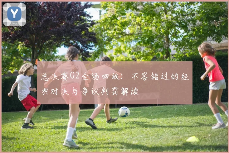 总决赛G2全场回放:不容错过的经典对决与争议判罚解读