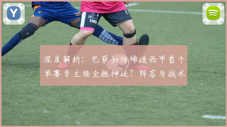 深度解析：巴萨如何缔造西甲首个单赛季主场全胜神迹？阵容与战术全揭秘