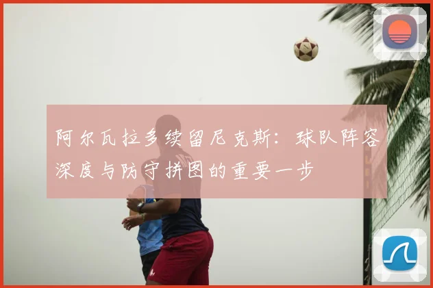 阿尔瓦拉多续留尼克斯：球队阵容深度与防守拼图的重要一步