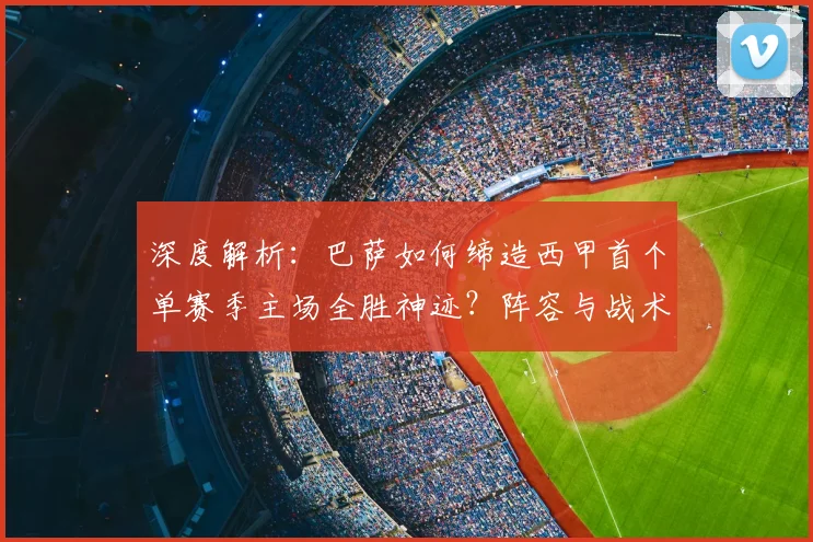 深度解析:巴萨如何缔造西甲首个单赛季主场全胜神迹?阵容与战术全揭秘
